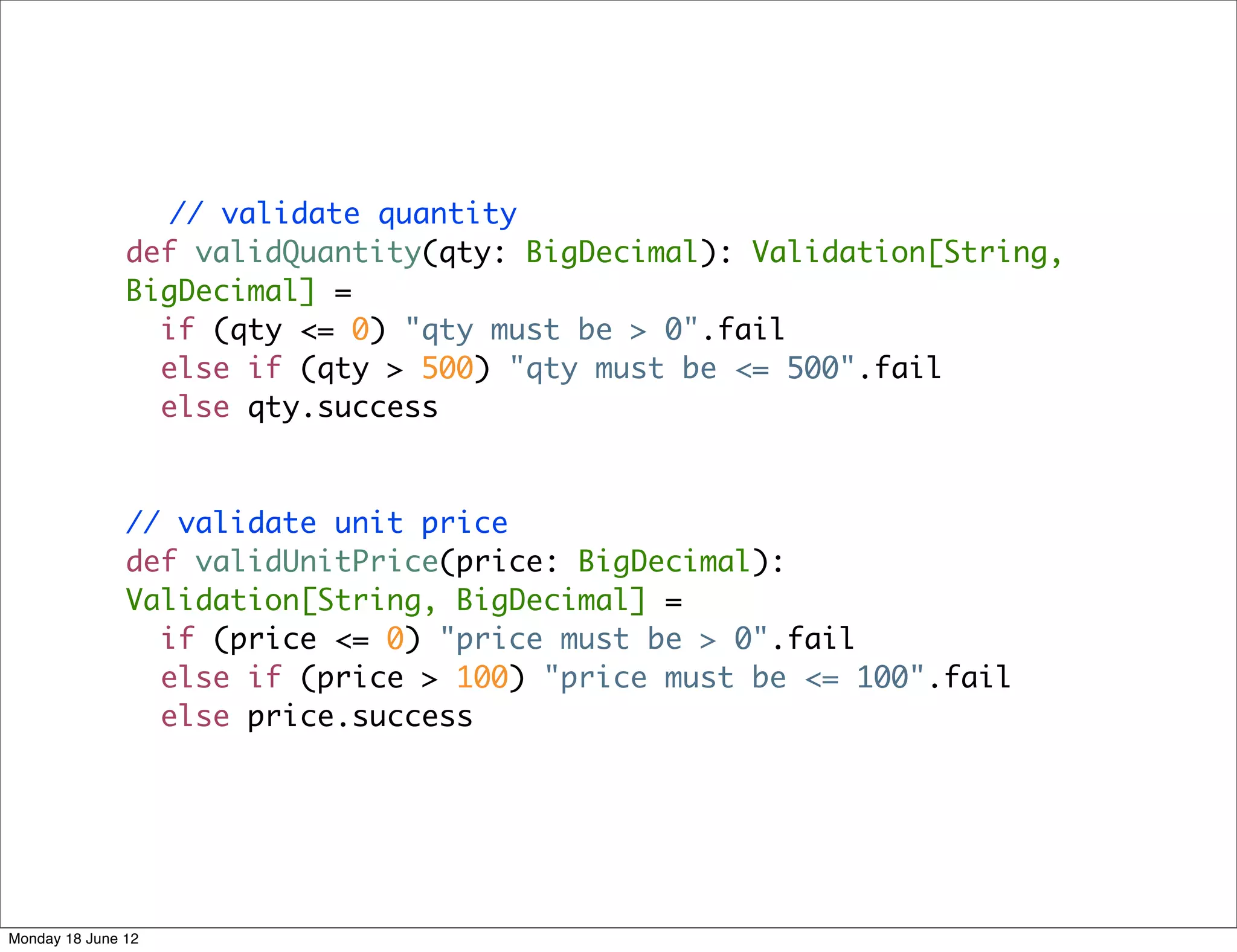 // validate quantity
               def validQuantity(qty: BigDecimal): Validation[String,
               BigDecimal] =
                 if (qty <= 0) "qty must be > 0".fail
                 else if (qty > 500) "qty must be <= 500".fail
                 else qty.success



               // validate unit price
               def validUnitPrice(price: BigDecimal):
               Validation[String, BigDecimal] =
                 if (price <= 0) "price must be > 0".fail
                 else if (price > 100) "price must be <= 100".fail
                 else price.success




Monday 18 June 12
 