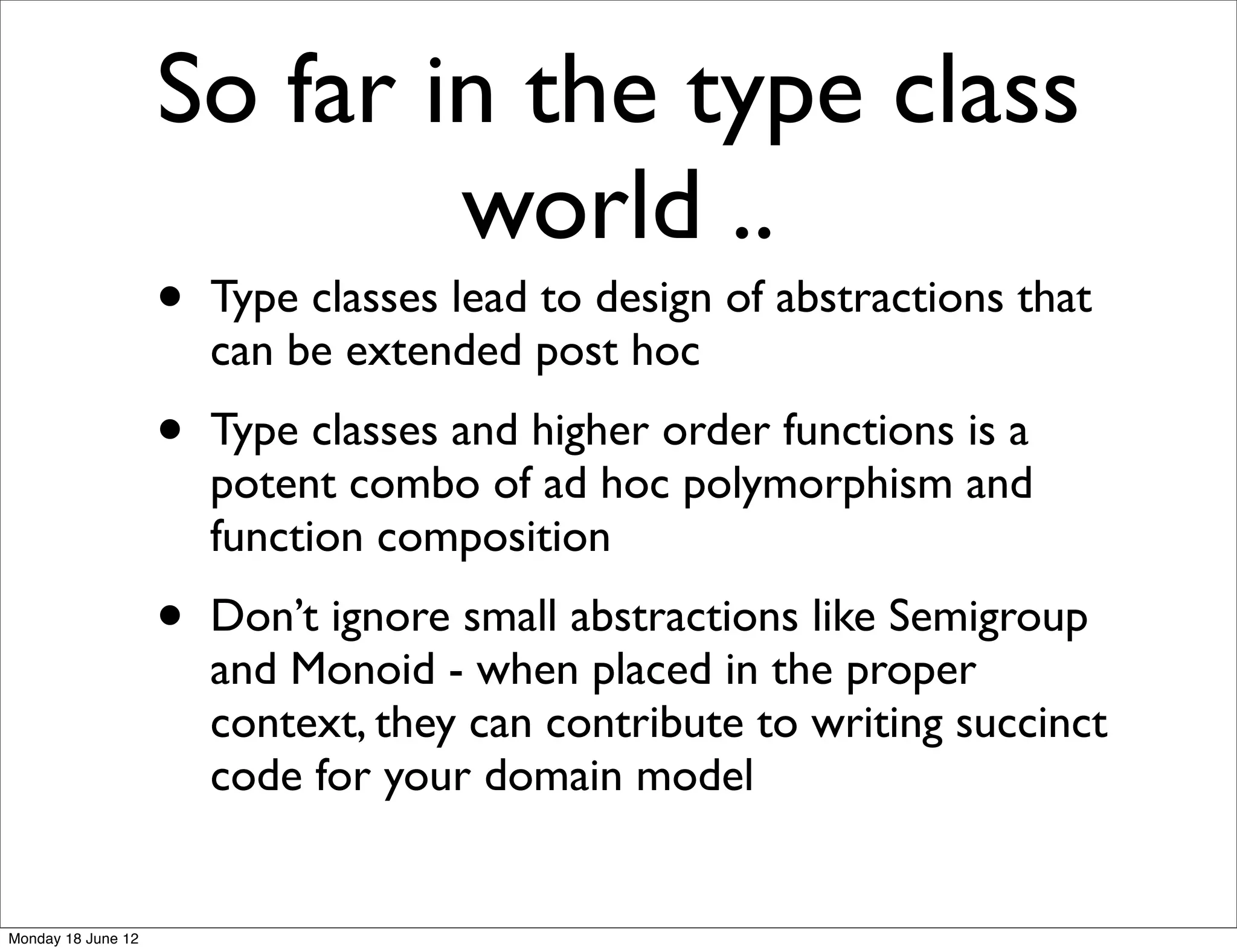 So far in the type class
                            world ..
                    •   Type classes lead to design of abstractions that
                        can be extended post hoc
                    •   Type classes and higher order functions is a
                        potent combo of ad hoc polymorphism and
                        function composition
                    •   Don’t ignore small abstractions like Semigroup
                        and Monoid - when placed in the proper
                        context, they can contribute to writing succinct
                        code for your domain model


Monday 18 June 12
 