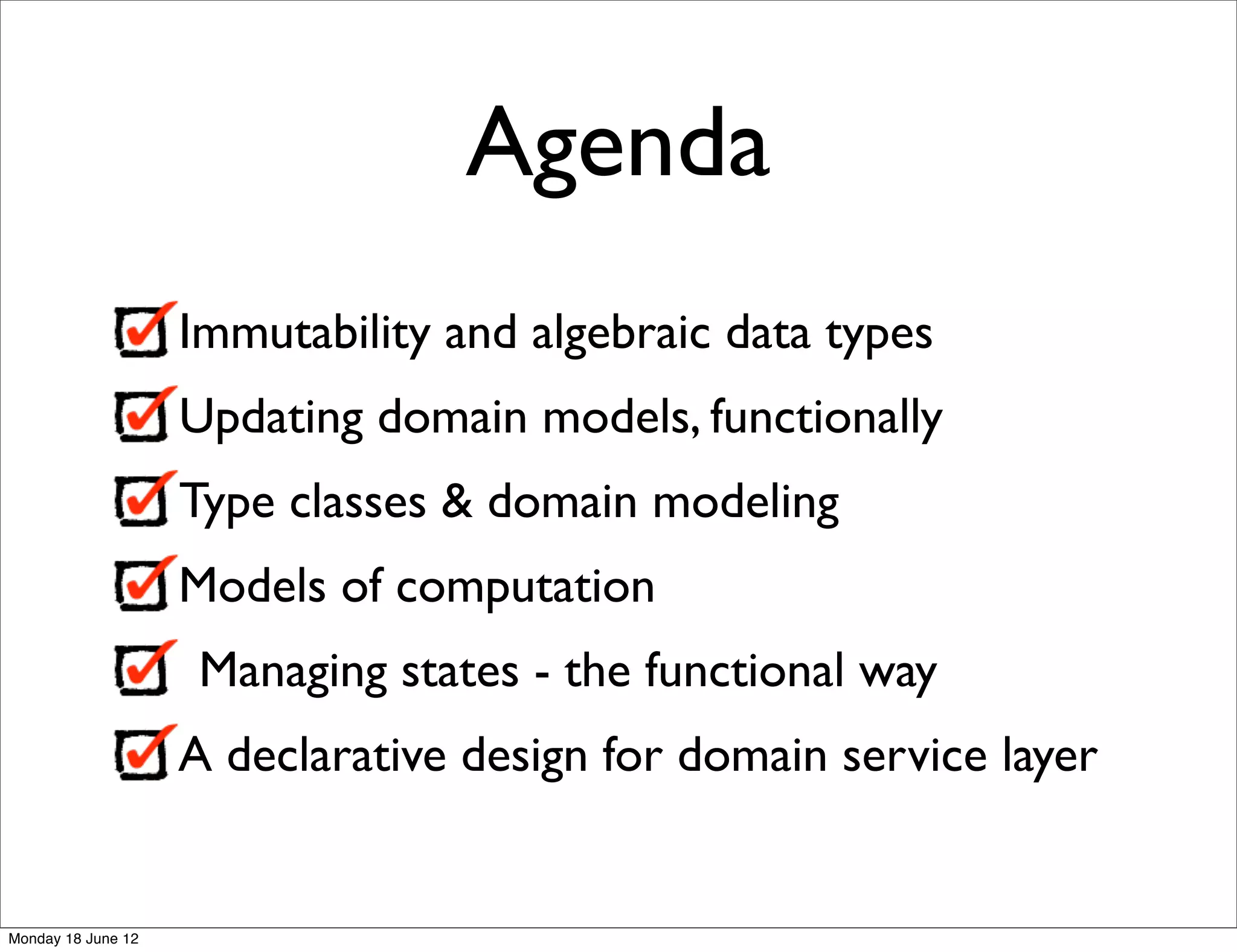 Agenda
                    Immutability and algebraic data types
                    Updating domain models, functionally
                    Type classes & domain modeling
                    Models of computation
                     Managing states - the functional way
                    A declarative design for domain service layer


Monday 18 June 12
 