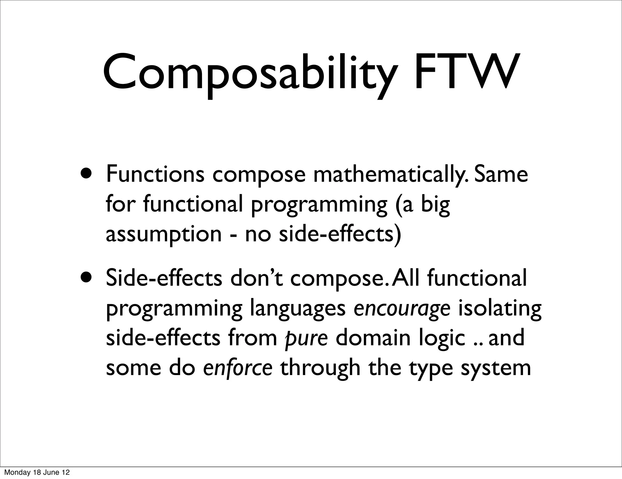 Composability FTW
                    • Functions compose mathematically. Same
                      for functional programming (a big
                      assumption - no side-effects)
                    • Side-effects don’t compose. All functional
                      programming languages encourage isolating
                      side-effects from pure domain logic .. and
                      some do enforce through the type system


Monday 18 June 12
 