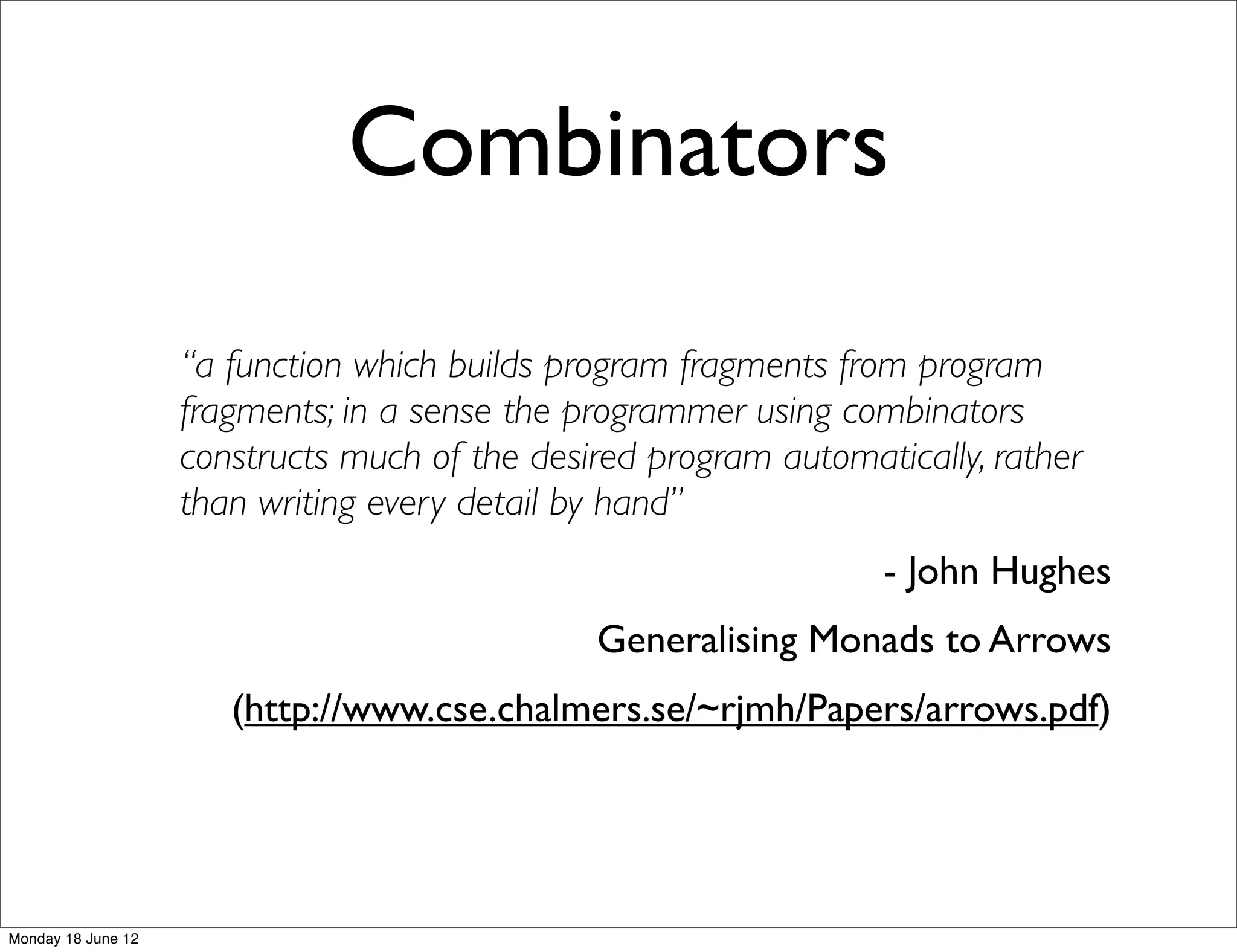 Combinators
                    “a function which builds program fragments from program
                    fragments; in a sense the programmer using combinators
                    constructs much of the desired program automatically, rather
                    than writing every detail by hand”
                                                                  - John Hughes
                                               Generalising Monads to Arrows
                       (http://www.cse.chalmers.se/~rjmh/Papers/arrows.pdf)




Monday 18 June 12
 