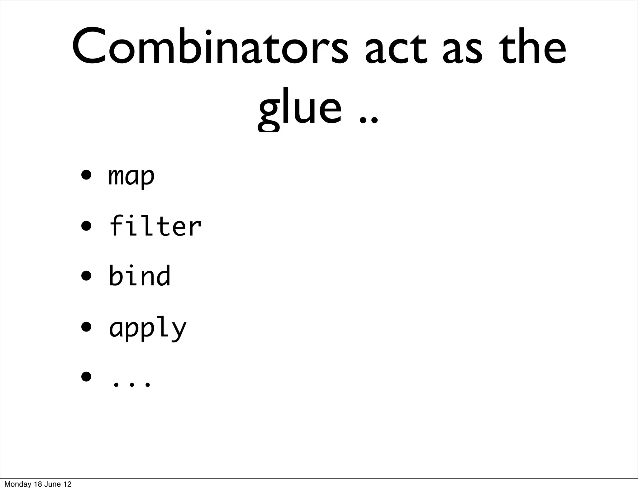 Combinators act as the
                       glue ..
                    •   map
                    •   filter
                    •   bind
                    •   apply
                    •   ...


Monday 18 June 12
 