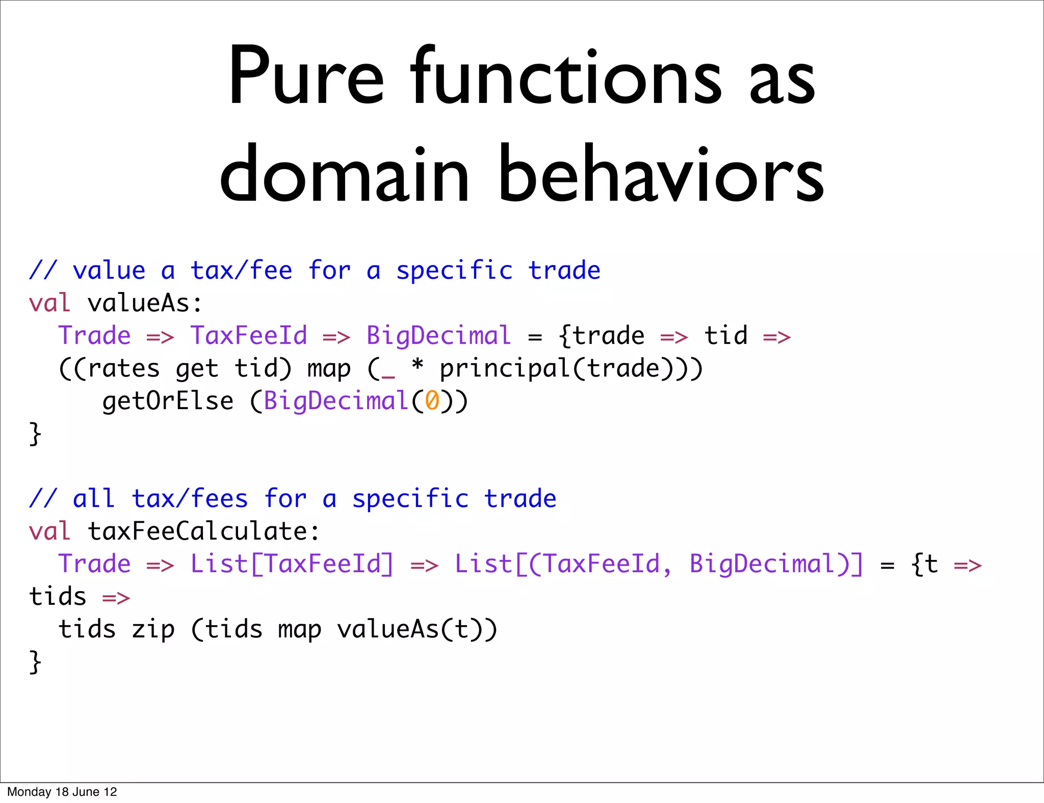 Pure functions as
                    domain behaviors
   // value a tax/fee for a specific trade
   val valueAs:
     Trade => TaxFeeId => BigDecimal = {trade => tid =>
     ((rates get tid) map (_ * principal(trade)))
        getOrElse (BigDecimal(0))
   }

   // all tax/fees for a specific trade
   val taxFeeCalculate:
     Trade => List[TaxFeeId] => List[(TaxFeeId, BigDecimal)] = {t =>
   tids =>
     tids zip (tids map valueAs(t))
   }




Monday 18 June 12
 