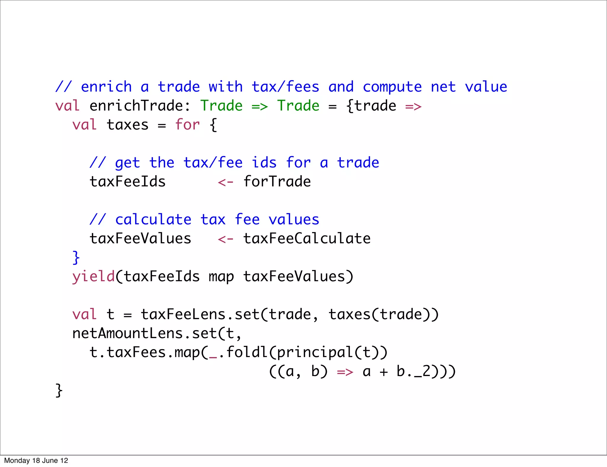 // enrich a trade with tax/fees and compute net value
             val enrichTrade: Trade => Trade = {trade =>
               val taxes = for {

                      // get the tax/fee ids for a trade
                      taxFeeIds      <- forTrade

                      // calculate tax fee values
                      taxFeeValues   <- taxFeeCalculate
                    }
                    yield(taxFeeIds map taxFeeValues)

                    val t = taxFeeLens.set(trade, taxes(trade))
                    netAmountLens.set(t,
                      t.taxFees.map(_.foldl(principal(t))
                                           ((a, b) => a + b._2)))
             }



Monday 18 June 12
 