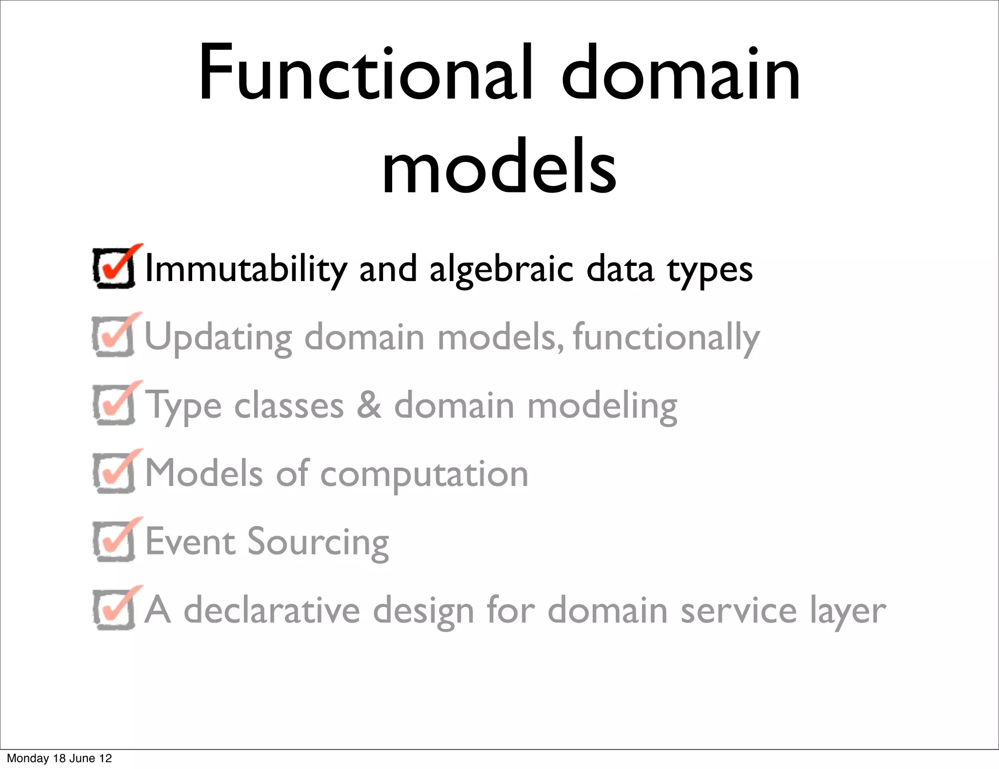 Functional domain
                            models
                    Immutability and algebraic data types
                    Updating domain models, functionally
                    Type classes & domain modeling
                    Models of computation
                    Event Sourcing
                    A declarative design for domain service layer


Monday 18 June 12
 