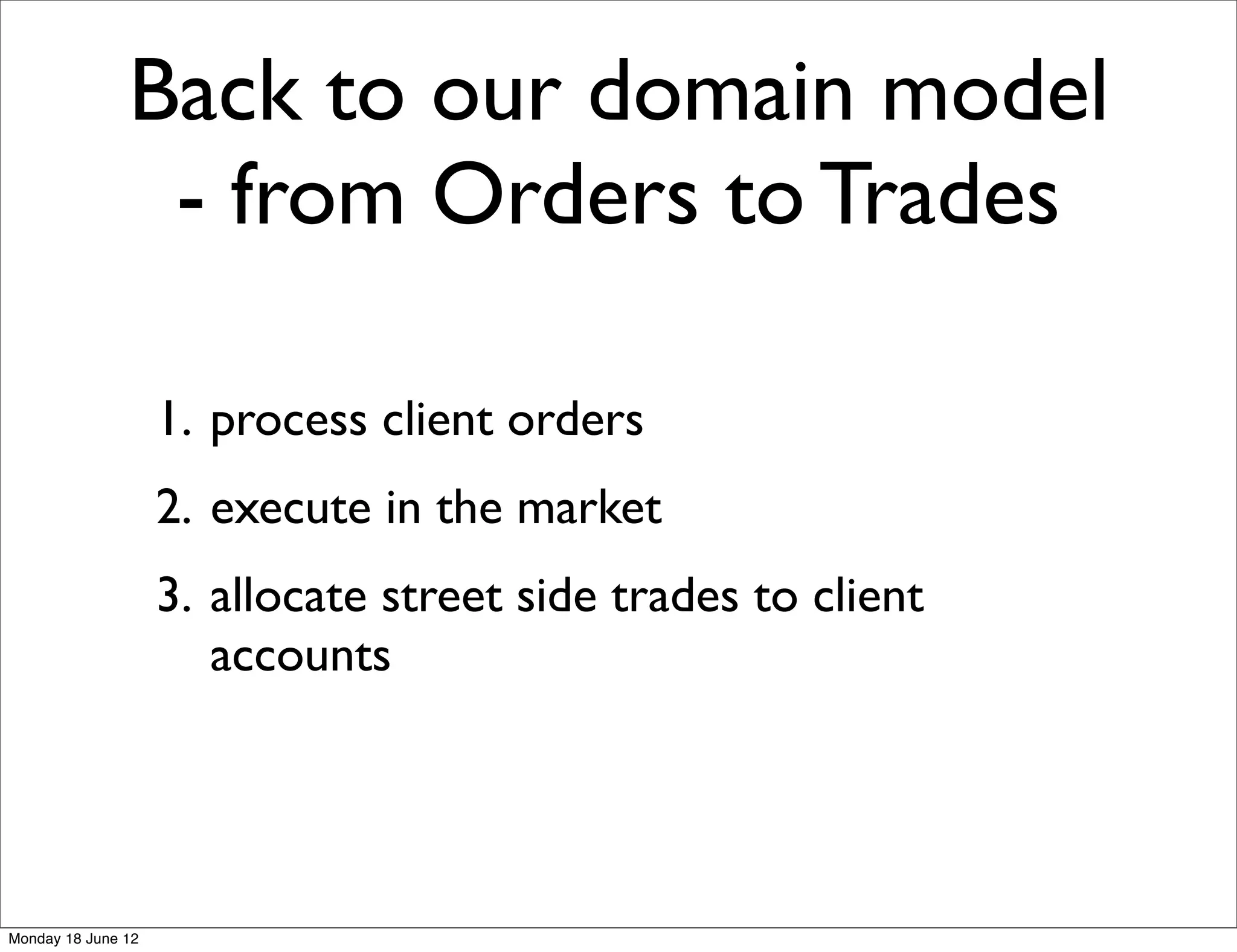 Back to our domain model
                - from Orders to Trades

                    1. process client orders
                    2. execute in the market
                    3. allocate street side trades to client
                       accounts




Monday 18 June 12
 