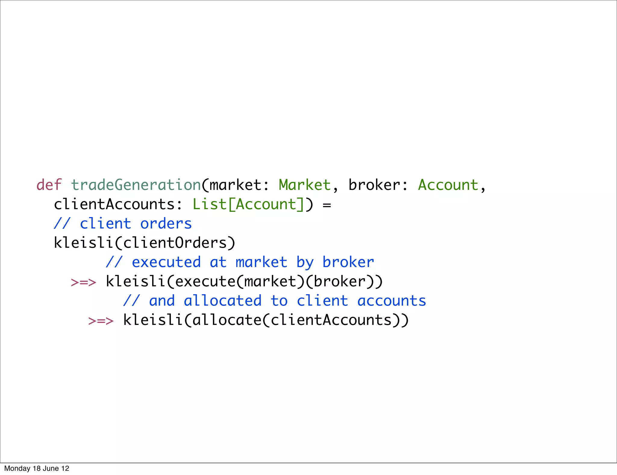 def tradeGeneration(market: Market, broker: Account,
          clientAccounts: List[Account]) =
          // client orders
          kleisli(clientOrders)
                // executed at market by broker
            >=> kleisli(execute(market)(broker))
                  // and allocated to client accounts
              >=> kleisli(allocate(clientAccounts))




Monday 18 June 12
 