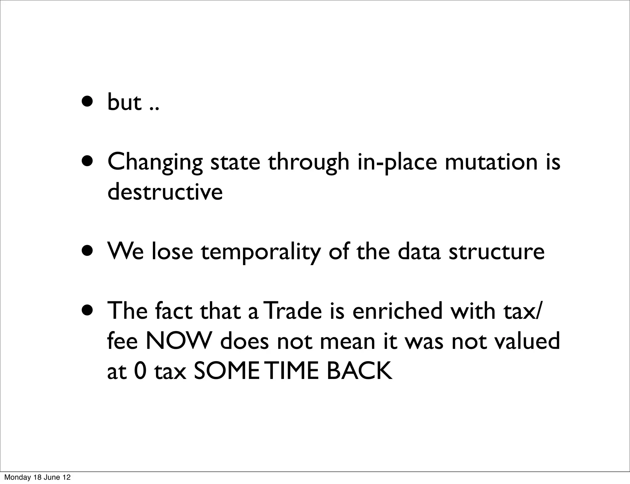 • but ..
                    • Changing state through in-place mutation is
                      destructive

                    • We lose temporality of the data structure
                    • The fact that a Trade is enriched with tax/
                      fee NOW does not mean it was not valued
                      at 0 tax SOME TIME BACK


Monday 18 June 12
 