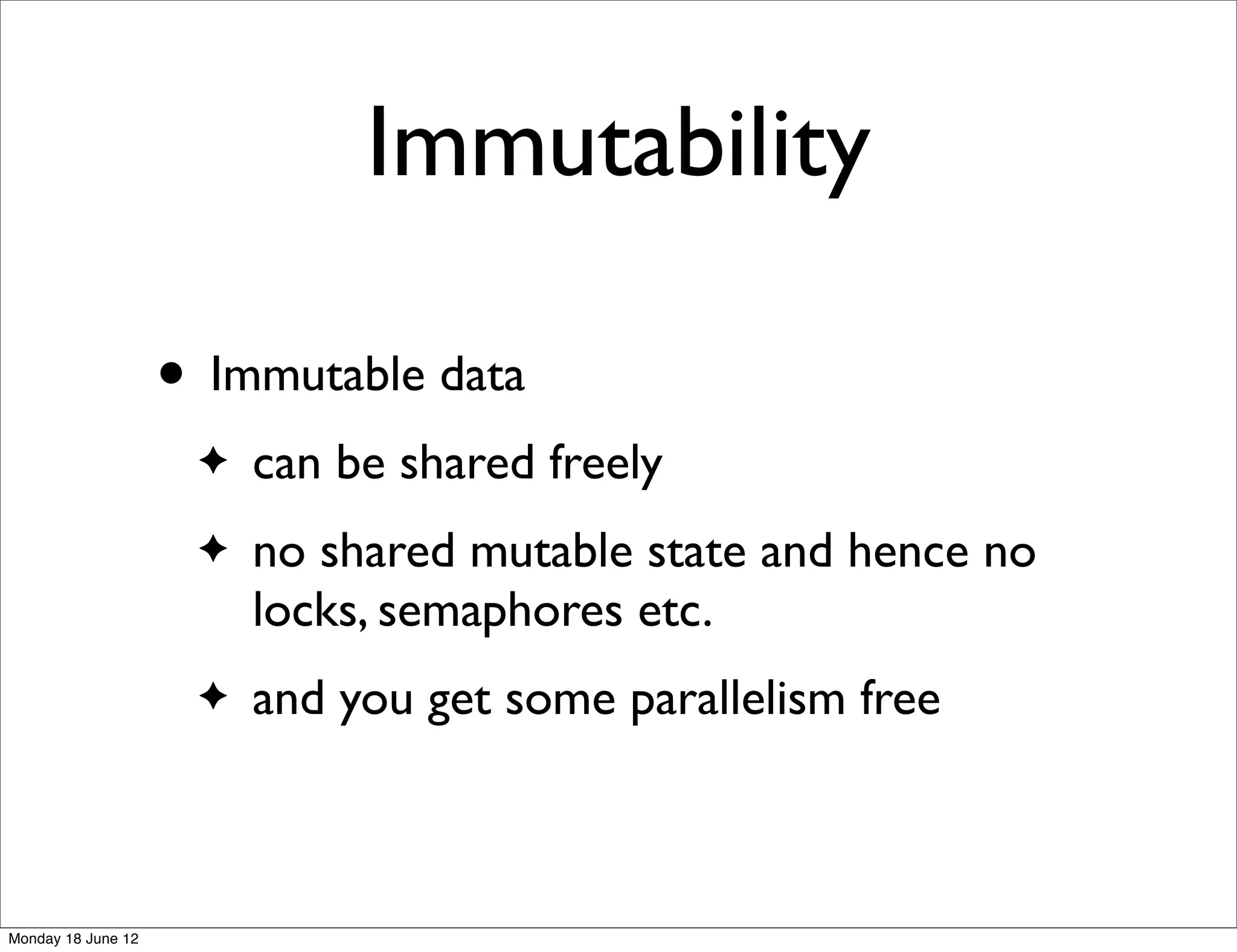 Immutability

                    • Immutable data
                     ✦   can be shared freely
                     ✦   no shared mutable state and hence no
                         locks, semaphores etc.
                     ✦   and you get some parallelism free



Monday 18 June 12
 