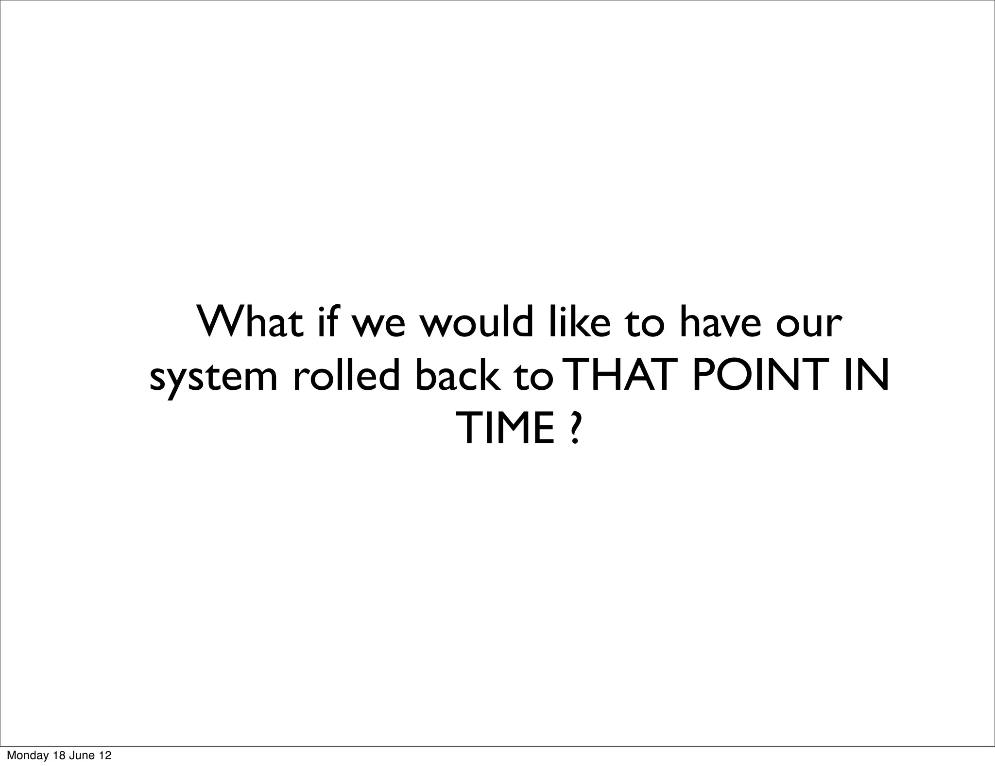 What if we would like to have our
                    system rolled back to THAT POINT IN
                                    TIME ?




Monday 18 June 12
 