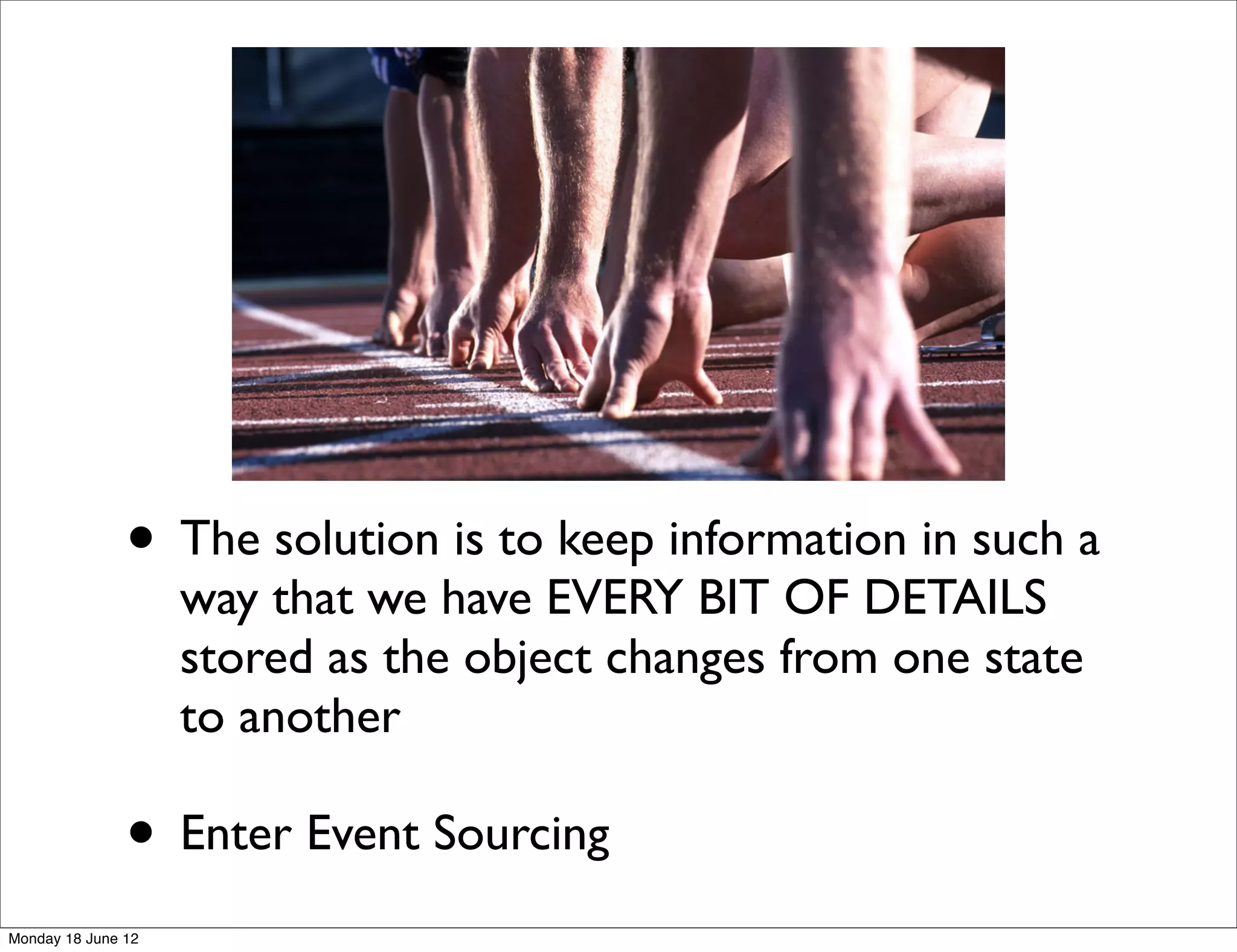 • The solution is to keep information in such a
                    way that we have EVERY BIT OF DETAILS
                    stored as the object changes from one state
                    to another

               • Enter Event Sourcing
Monday 18 June 12
 