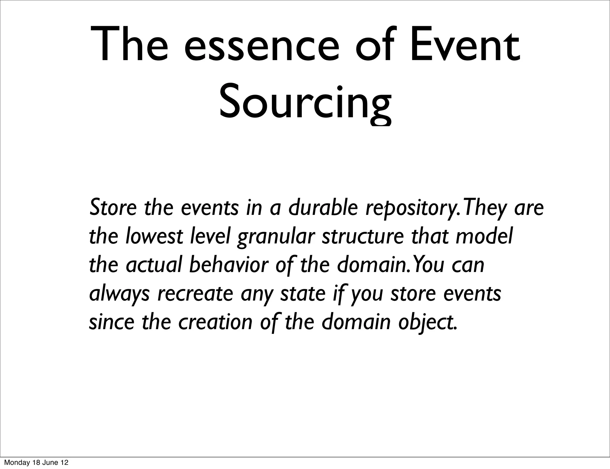 The essence of Event
                          Sourcing
                    Store the events in a durable repository.They are
                    the lowest level granular structure that model
                    the actual behavior of the domain.You can
                    always recreate any state if you store events
                    since the creation of the domain object.




Monday 18 June 12
 