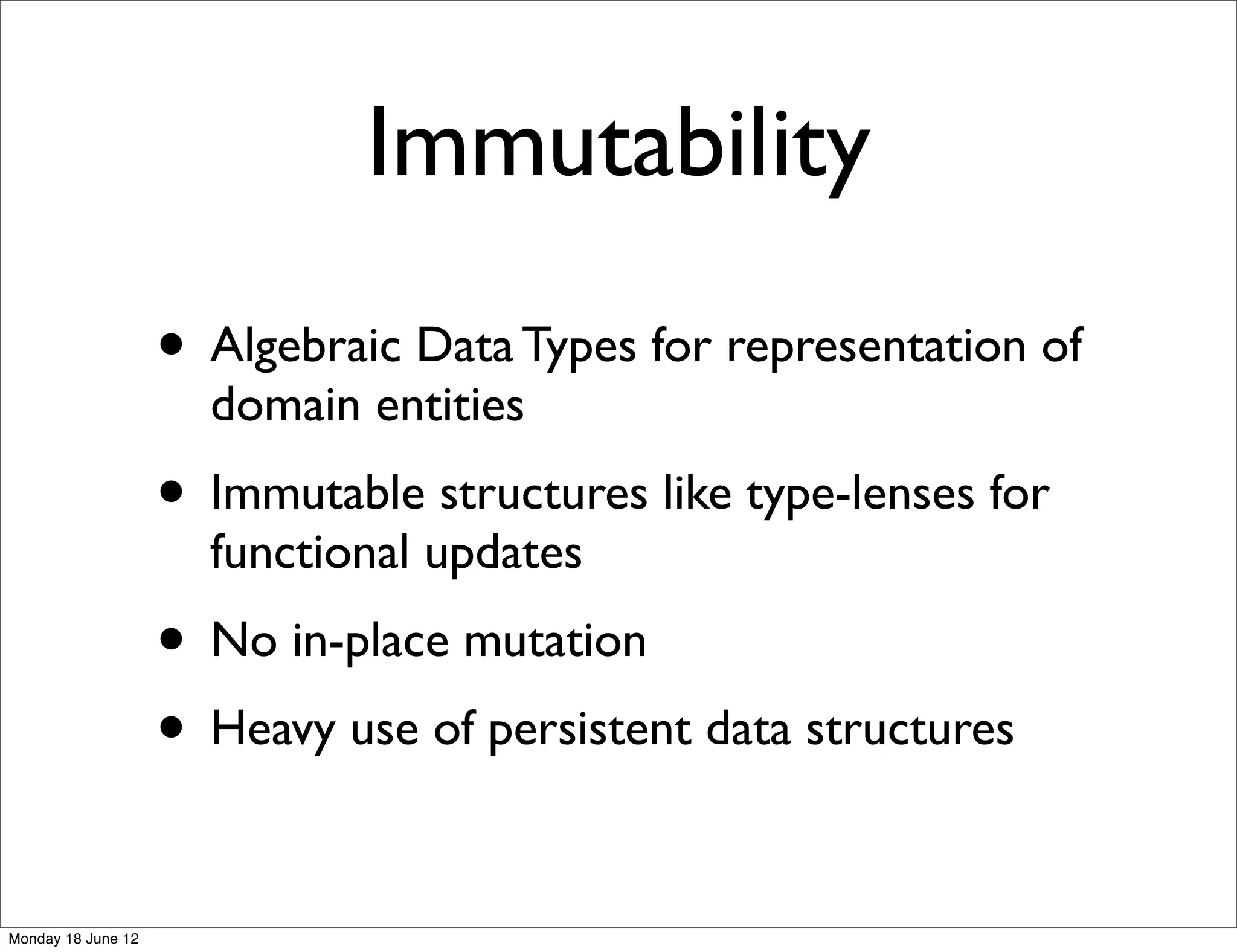 Immutability
                    • Algebraic Data Types for representation of
                      domain entities
                    • Immutable structures like type-lenses for
                      functional updates
                    • No in-place mutation
                    • Heavy use of persistent data structures

Monday 18 June 12
 