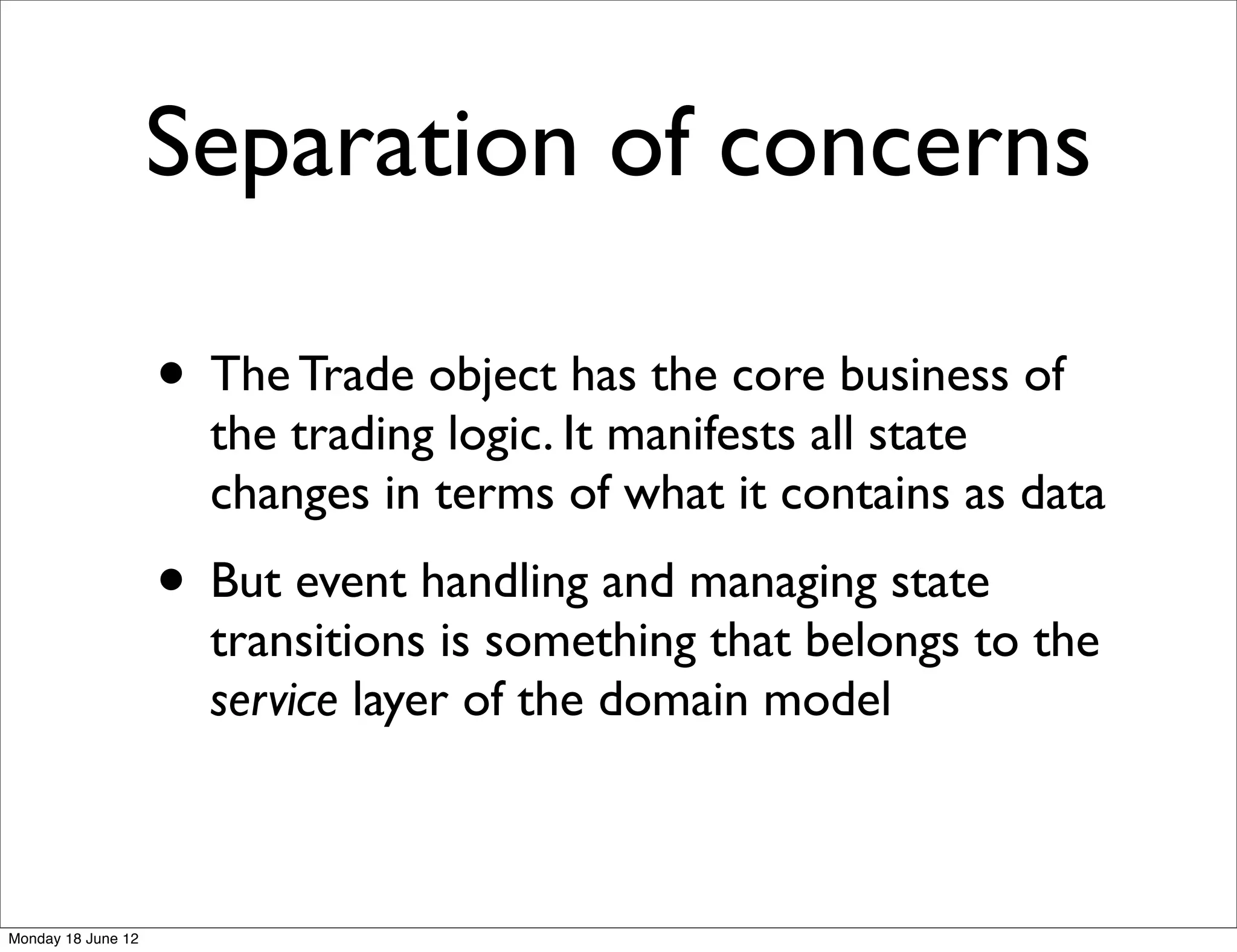Separation of concerns

                    • The Trade object has the core business of
                      the trading logic. It manifests all state
                      changes in terms of what it contains as data
                    • But event handling and managing state
                      transitions is something that belongs to the
                      service layer of the domain model



Monday 18 June 12
 