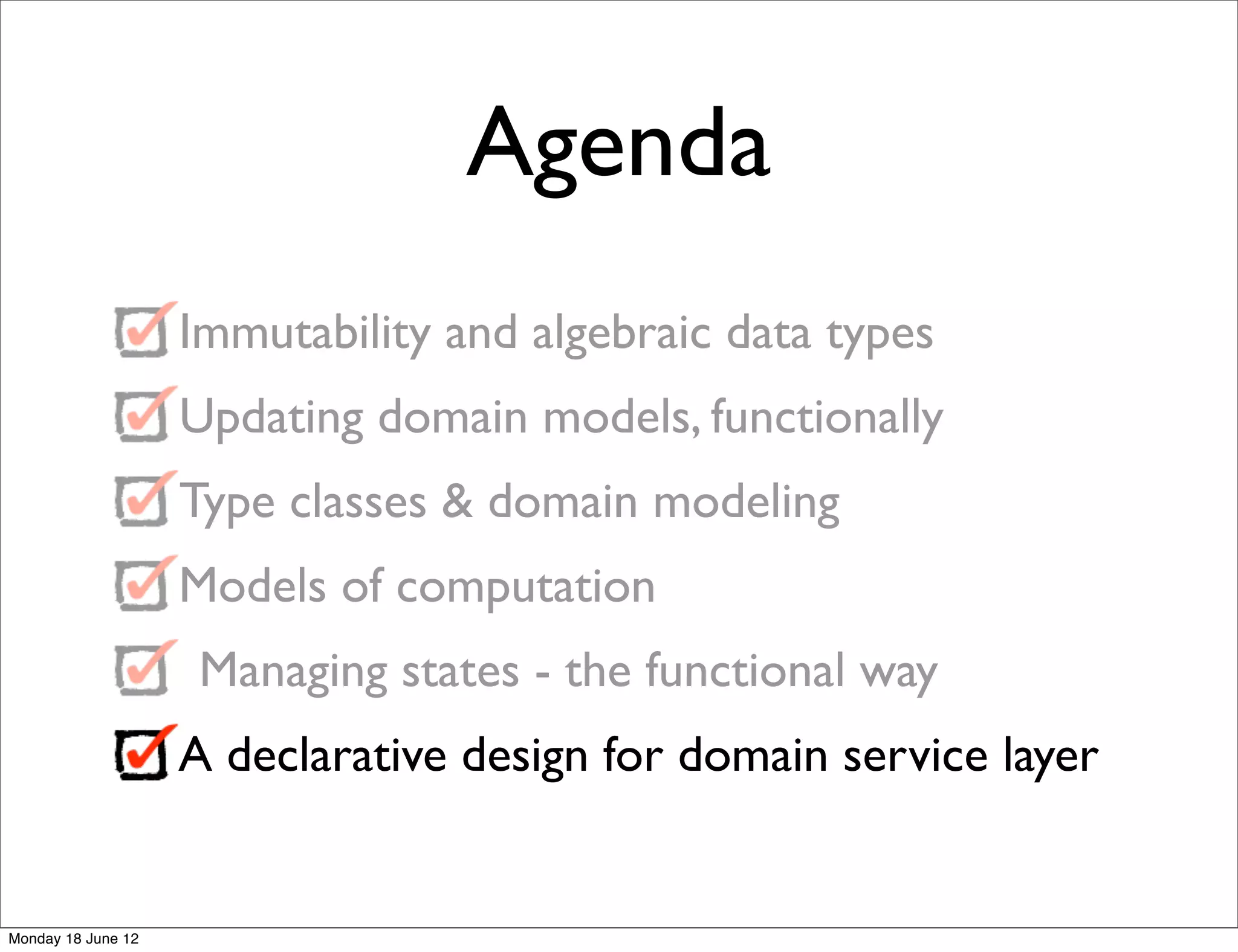 Agenda
                    Immutability and algebraic data types
                    Updating domain models, functionally
                    Type classes & domain modeling
                    Models of computation
                     Managing states - the functional way
                    A declarative design for domain service layer


Monday 18 June 12
 
