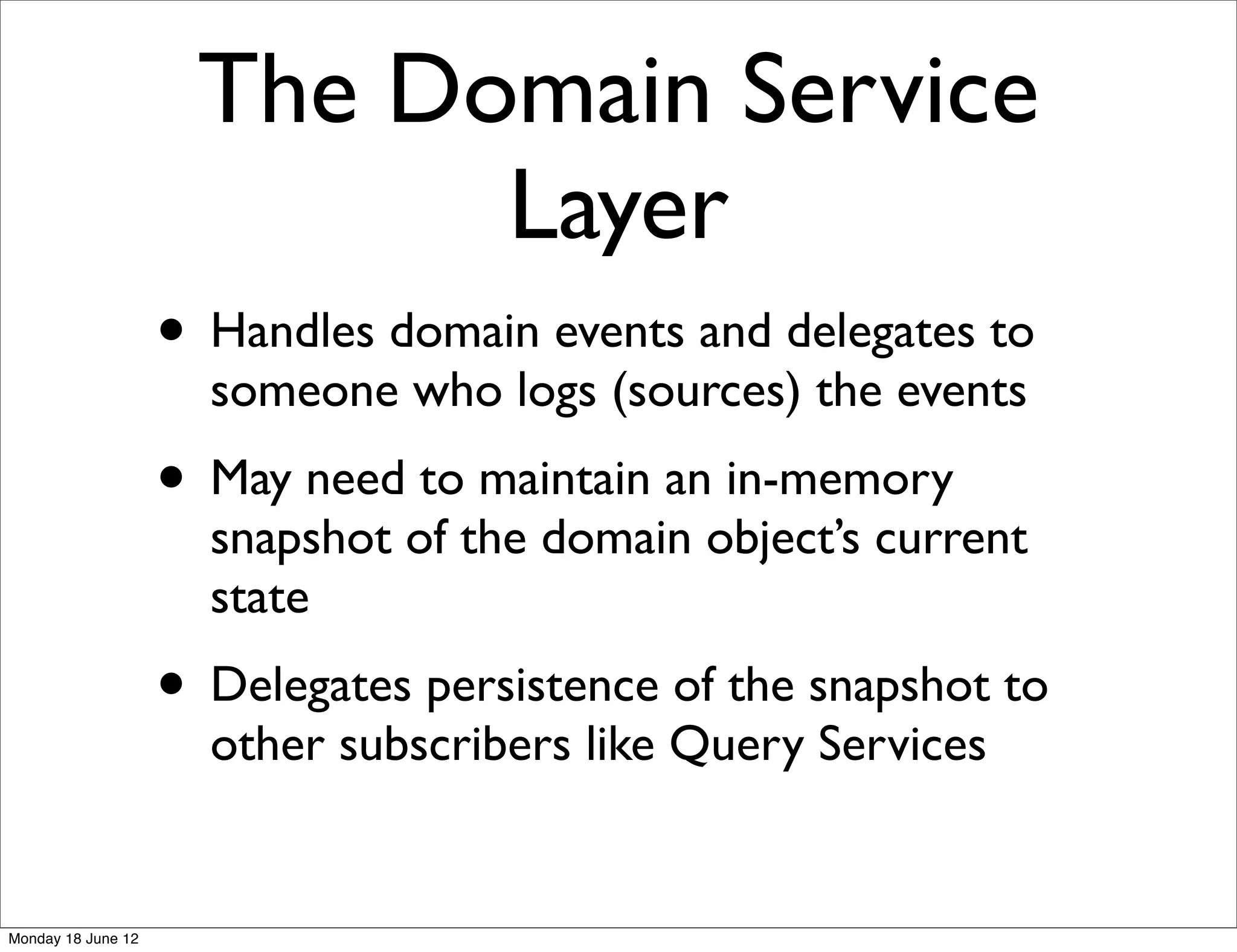 The Domain Service
                           Layer
                    • Handles domain events and delegates to
                      someone who logs (sources) the events
                    • May need to maintain an in-memory
                      snapshot of the domain object’s current
                      state
                    • Delegates persistence of the snapshot to
                      other subscribers like Query Services


Monday 18 June 12
 