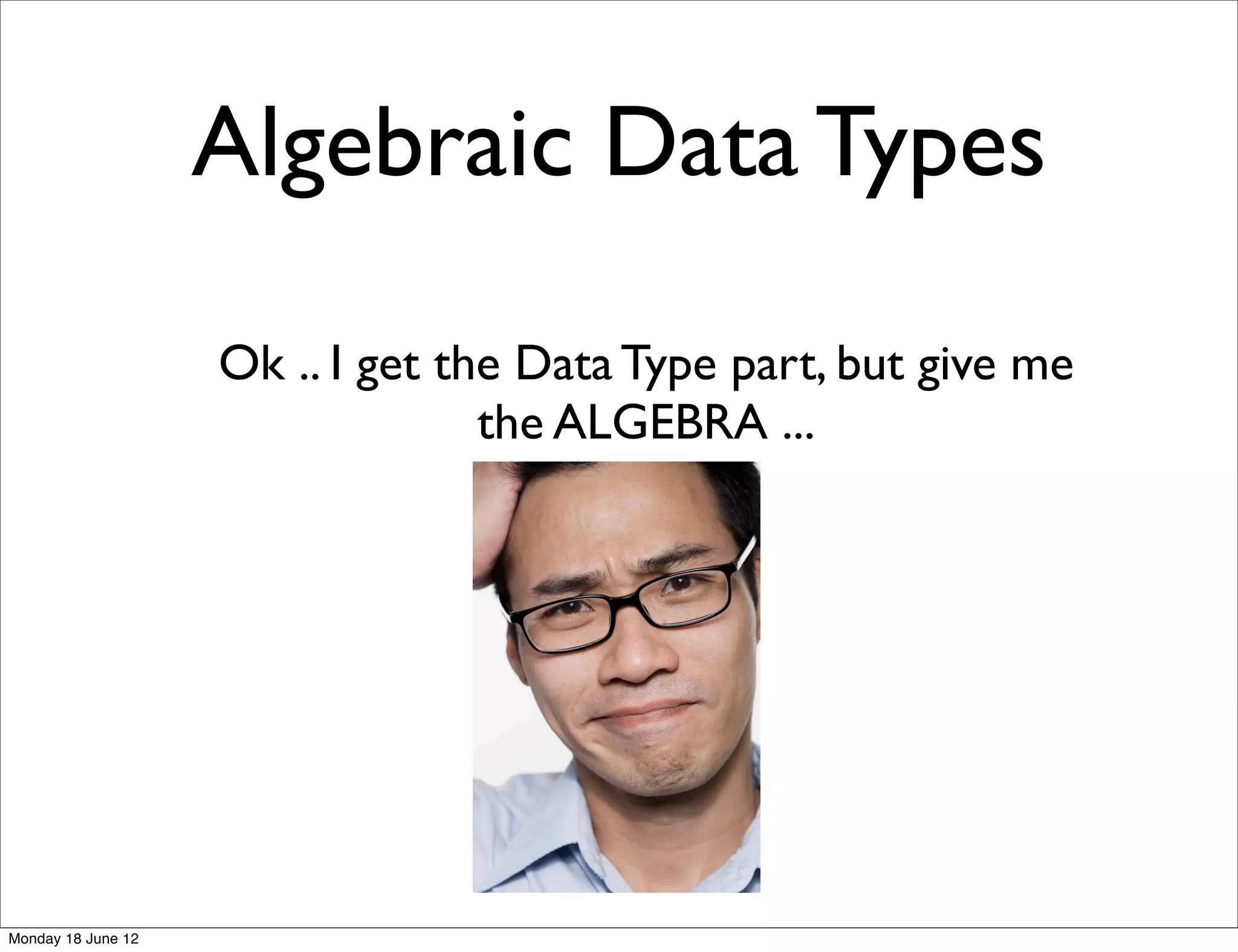 Algebraic Data Types

                    Ok .. I get the Data Type part, but give me
                                  the ALGEBRA ...




Monday 18 June 12
 