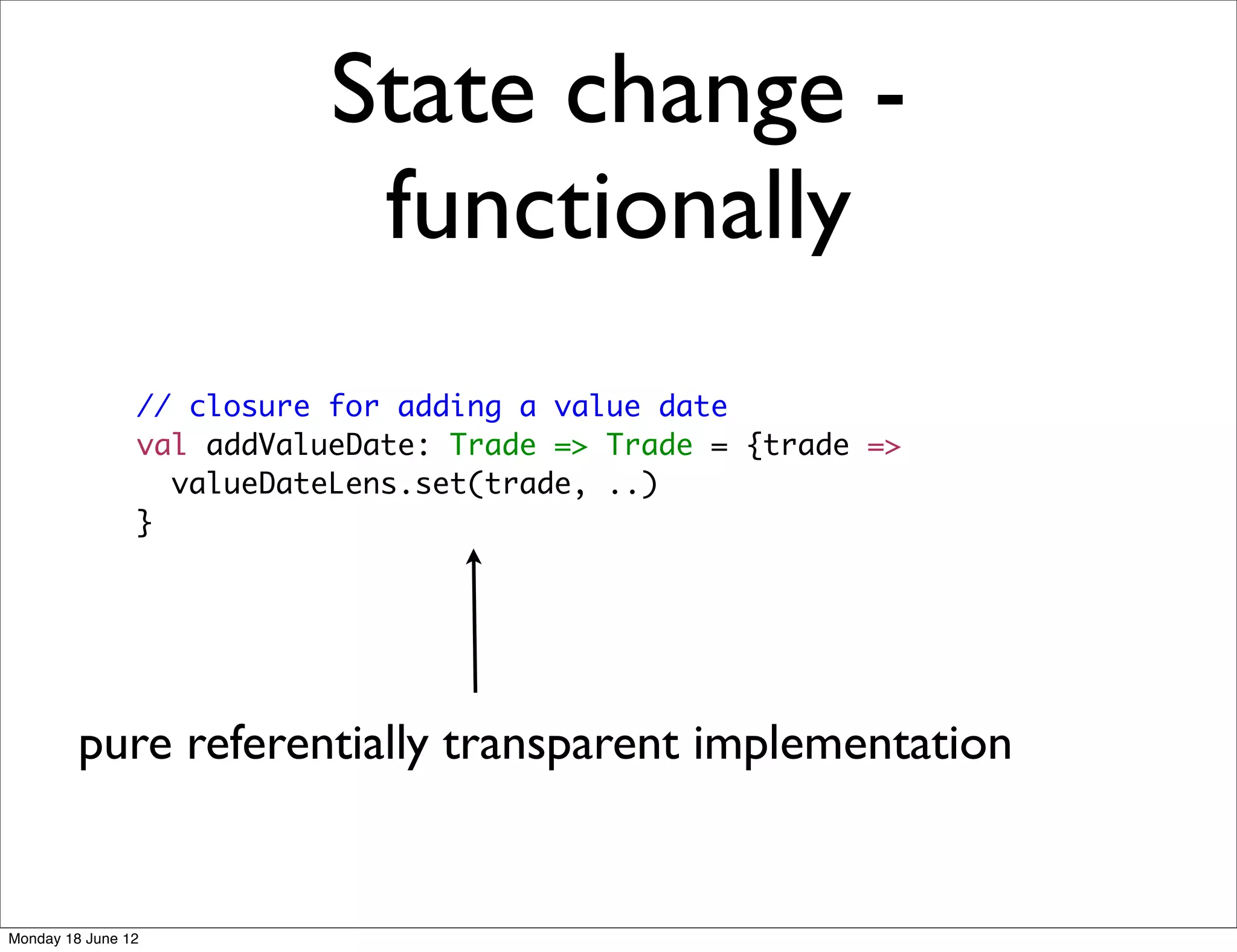 State change -
                            functionally
                // closure for adding a value date
                val addValueDate: Trade => Trade = {trade =>
                  valueDateLens.set(trade, ..)
                }




         pure referentially transparent implementation


Monday 18 June 12
 