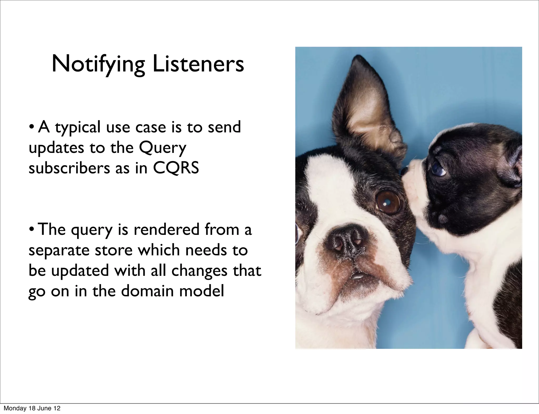 Notifying Listeners

       • A typical use case is to send
       updates to the Query
       subscribers as in CQRS


       • The query is rendered from a
       separate store which needs to
       be updated with all changes that
       go on in the domain model




Monday 18 June 12
 