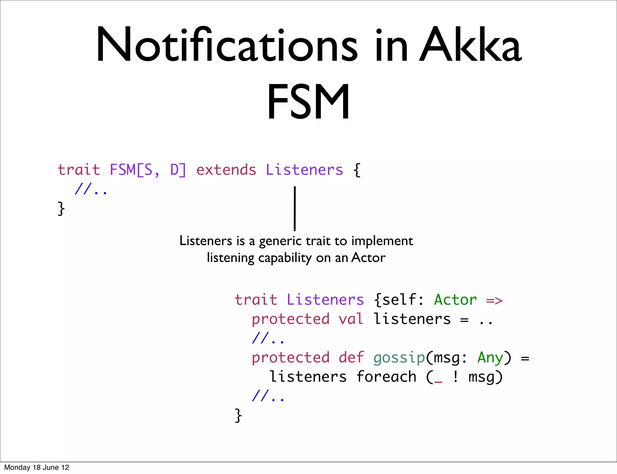 Notiﬁcations in Akka
                           FSM
             trait FSM[S, D] extends Listeners {
               //..
             }

                           Listeners is a generic trait to implement
                                listening capability on an Actor

                                    trait Listeners {self: Actor =>
                                      protected val listeners = ..
                                      //..
                                      protected def gossip(msg: Any) =
                                        listeners foreach (_ ! msg)
                                      //..
                                    }


Monday 18 June 12
 