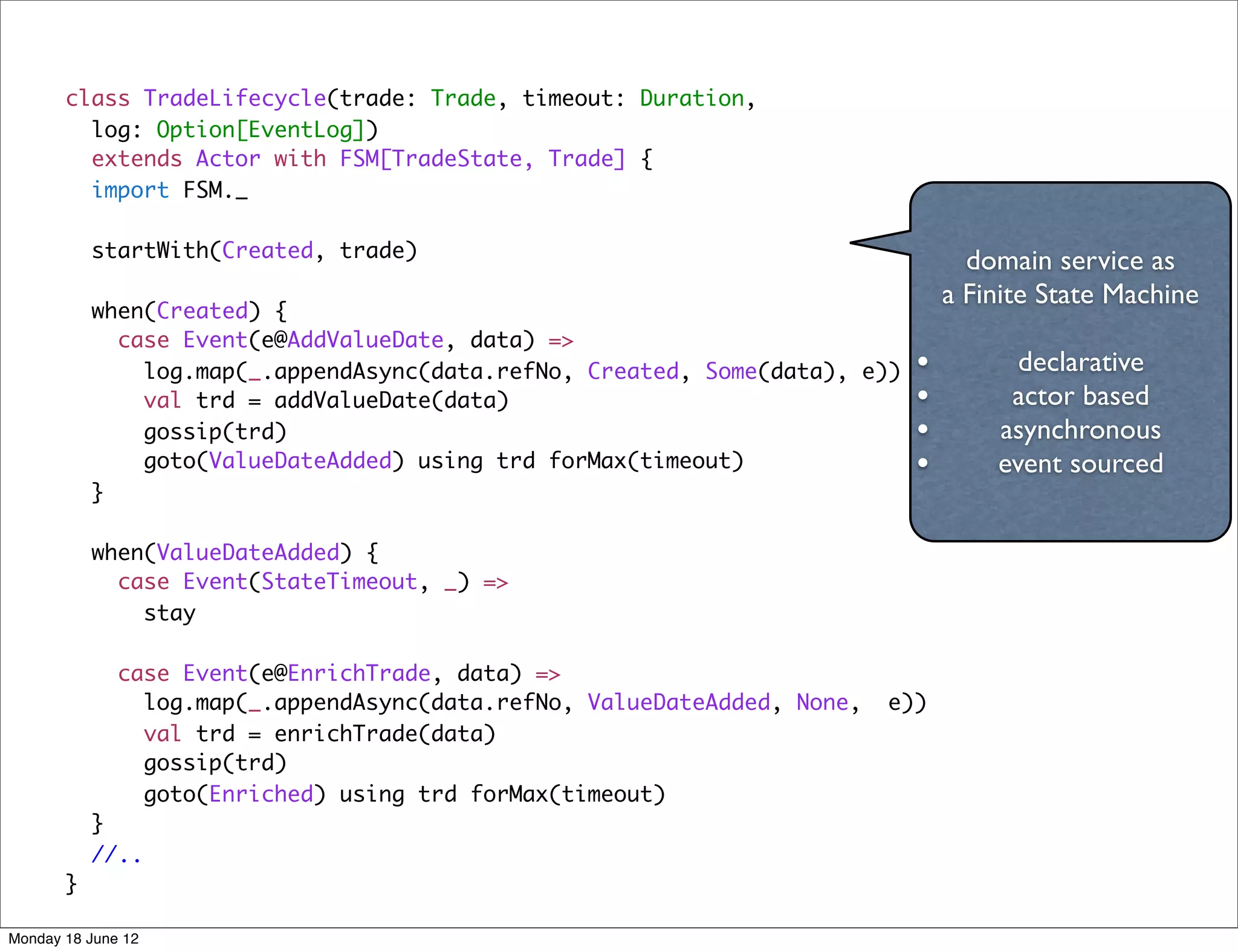 class TradeLifecycle(trade: Trade, timeout: Duration,
         log: Option[EventLog])
         extends Actor with FSM[TradeState, Trade] {
         import FSM._

           startWith(Created, trade)
                                                                                  domain service as
                                                                                a Finite State Machine
           when(Created) {
             case Event(e@AddValueDate, data) =>
               log.map(_.appendAsync(data.refNo, Created, Some(data), e))   •         declarative
               val trd = addValueDate(data)                                 •        actor based
               gossip(trd)                                                  •       asynchronous
               goto(ValueDateAdded) using trd forMax(timeout)               •       event sourced
           }

           when(ValueDateAdded) {
             case Event(StateTimeout, _) =>
               stay

              case Event(e@EnrichTrade, data) =>
                log.map(_.appendAsync(data.refNo, ValueDateAdded, None,   e))
                val trd = enrichTrade(data)
                gossip(trd)
                goto(Enriched) using trd forMax(timeout)
           }
           //..
       }

Monday 18 June 12
 