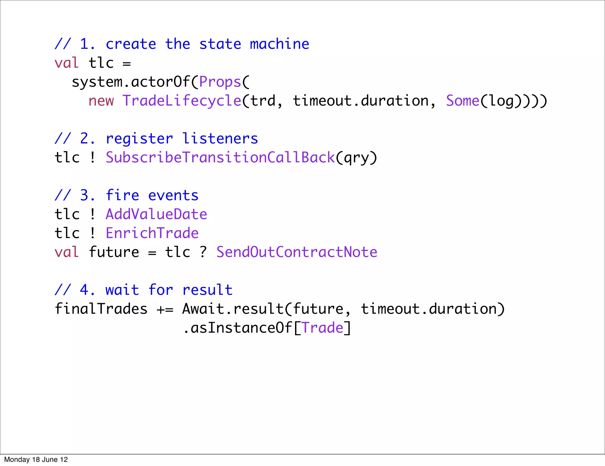 // 1. create the state machine
             val tlc =
               system.actorOf(Props(
                 new TradeLifecycle(trd, timeout.duration, Some(log))))

             // 2. register listeners
             tlc ! SubscribeTransitionCallBack(qry)

             // 3. fire events
             tlc ! AddValueDate
             tlc ! EnrichTrade
             val future = tlc ? SendOutContractNote

             // 4. wait for result
             finalTrades += Await.result(future, timeout.duration)
                            .asInstanceOf[Trade]




Monday 18 June 12
 