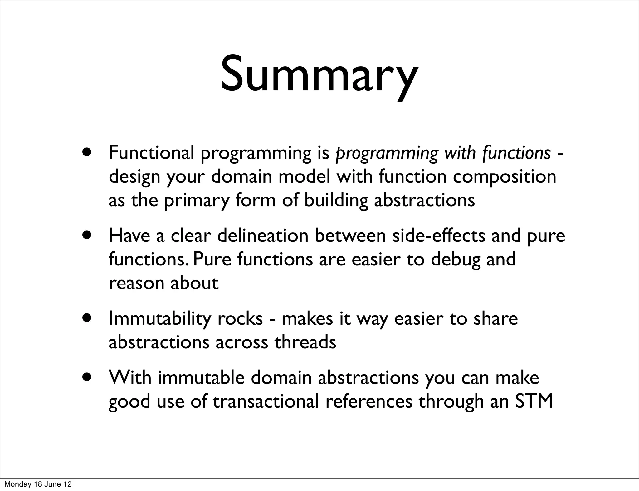 Summary
                    •   Functional programming is programming with functions -
                        design your domain model with function composition
                        as the primary form of building abstractions
                    •   Have a clear delineation between side-effects and pure
                        functions. Pure functions are easier to debug and
                        reason about
                    •   Immutability rocks - makes it way easier to share
                        abstractions across threads
                    •   With immutable domain abstractions you can make
                        good use of transactional references through an STM


Monday 18 June 12
 