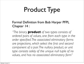 Product Type
                    Formal Deﬁnition from Bob Harper PFPL
                    Chapter 14 :
                    “The binary product of two types consists of
                    ordered pairs of values, one from each type in the
                    order speciﬁed. The associated eliminatory forms
                    are projections, which select the ﬁrst and second
                    component of a pair. The nullary product, or unit
                    type consists solely of the unique null tuple of no
                    values, and has no associated eliminatory form”

Monday 18 June 12
 