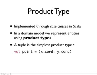 Product Type
               • Implemented through case classes in Scala
               • In a domain model we represent entities
                    using product types

               • A tuple is the simplest product type :
                    val point = (x_cord, y_cord)




Monday 18 June 12
 