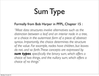 Sum Type
                    Formally from Bob Harper in PFPL, Chapter 15 :
                    “Most data structures involve alternatives such as the
                    distinction between a leaf and an interior node in a tree,
                    or a choice in the outermost form of a piece of abstract
                    syntax. Importantly, the choice determines the structure
                    of the value. For example, nodes have children, but leaves
                    do not, and so forth. These concepts are expressed by
                    sum types, speciﬁcally the binary sum, which offers a
                    choice of two things, and the nullary sum, which offers a
                    choice of no things”


Monday 18 June 12
 