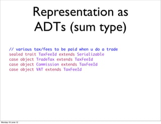 Representation as
                    ADTs (sum type)
        // various tax/fees to be paid when u do a trade
        sealed trait TaxFeeId extends Serializable
        case object TradeTax extends TaxFeeId
        case object Commission extends TaxFeeId
        case object VAT extends TaxFeeId




Monday 18 June 12
 