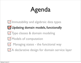 Agenda
                    Immutability and algebraic data types
                    Updating domain models, functionally
                    Type classes & domain modeling
                    Models of computation
                     Managing states - the functional way
                    A declarative design for domain service layer


Monday 18 June 12
 