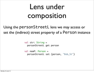 Lens under
                      composition
    Using the personStreetL lens we may access or
    set the (indirect) street property of a Person instance

                    val str: String =
                      personStreetL get person

                    val newP: Person =
                      personStreetL set (person, "Bob_St")




Monday 18 June 12
 