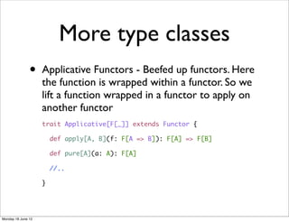 More type classes
               •    Applicative Functors - Beefed up functors. Here
                    the function is wrapped within a functor. So we
                    lift a function wrapped in a functor to apply on
                    another functor
                    trait Applicative[F[_]] extends Functor {

                        def apply[A, B](f: F[A => B]): F[A] => F[B]

                        def pure[A](a: A): F[A]

                        //..

                    }




Monday 18 June 12
 