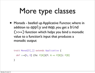 More type classes
               •    Monads - beefed up Applicative Functor, where in
                    addition to apply and map, you get a bind
                    (>>=) function which helps you bind a monadic
                    value to a function’s input that produces a
                    monadic output

                    trait Monad[F[_]] extends Applicative {

                        def >>=[A, B] (fa: F[A])(f: A => F[B]): F[B]

                    }




Monday 18 June 12
 