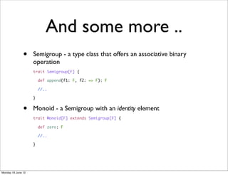 And some more ..
               •    Semigroup - a type class that offers an associative binary
                    operation
                    trait Semigroup[F] {

                        def append(f1: F, f2: => F): F

                        //..

                    }


               •    Monoid - a Semigroup with an identity element
                    trait Monoid[F] extends Semigroup[F] {

                        def zero: F

                        //..

                    }




Monday 18 June 12
 