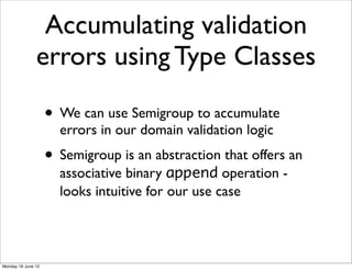 Accumulating validation
               errors using Type Classes

                    • We can use Semigroup to accumulate
                      errors in our domain validation logic
                    • Semigroup is an abstraction that offers an
                      associative binary append operation -
                      looks intuitive for our use case




Monday 18 June 12
 