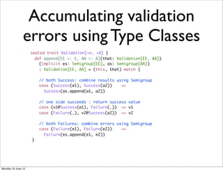 Accumulating validation
               errors using Type Classes
                    sealed trait Validation[+e, +A] {
                      def append[EE >: E, AA >: A](that: Validation[EE, AA])
                        (implicit es: Semigroup[EE], as: Semigroup[AA])
                        : Validation[EE, AA] = (this, that) match {

                        // both Success: combine results using Semigroup
                        case (Success(a1), Success(a2))    =>
                          Success(as.append(a1, a2))

                        // one side succeeds : return success value
                        case (v1@Success(a1), Failure(_)) => v1
                        case (Failure(_), v2@Success(a2)) => v2

                        // both Failures: combine errors using Semigroup
                        case (Failure(e1), Failure(e2))    =>
                          Failure(es.append(e1, e2))
                    }




Monday 18 June 12
 