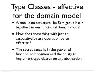Type Classes - effective
                     for the domain model
                    • A small data structure like Semigroup has a
                      big effect in our functional domain model
                    • How does something with just an
                      associative binary operation be so
                      effective ?
                    • The secret sauce is in the power of
                      function composition and the ability to
                      implement type classes on any abstraction


Monday 18 June 12
 
