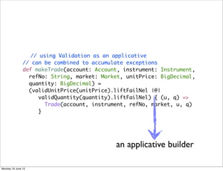 // using Validation as an applicative
               // can be combined to accumulate exceptions
               def makeTrade(account: Account, instrument: Instrument,
                 refNo: String, market: Market, unitPrice: BigDecimal,
                 quantity: BigDecimal) =
                 (validUnitPrice(unitPrice).liftFailNel |@|
                    validQuantity(quantity).liftFailNel) { (u, q) =>
                      Trade(account, instrument, refNo, market, u, q)
                    }




                                            an applicative builder

Monday 18 June 12
 