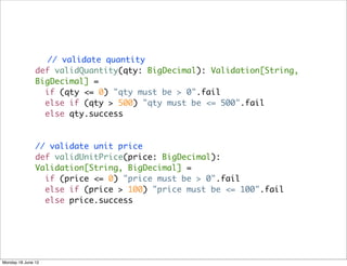 // validate quantity
               def validQuantity(qty: BigDecimal): Validation[String,
               BigDecimal] =
                 if (qty <= 0) "qty must be > 0".fail
                 else if (qty > 500) "qty must be <= 500".fail
                 else qty.success



               // validate unit price
               def validUnitPrice(price: BigDecimal):
               Validation[String, BigDecimal] =
                 if (price <= 0) "price must be > 0".fail
                 else if (price > 100) "price must be <= 100".fail
                 else price.success




Monday 18 June 12
 