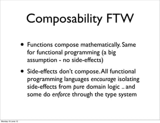 Composability FTW
                    • Functions compose mathematically. Same
                      for functional programming (a big
                      assumption - no side-effects)
                    • Side-effects don’t compose. All functional
                      programming languages encourage isolating
                      side-effects from pure domain logic .. and
                      some do enforce through the type system


Monday 18 June 12
 