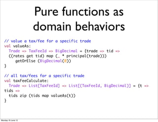 Pure functions as
                    domain behaviors
   // value a tax/fee for a specific trade
   val valueAs:
     Trade => TaxFeeId => BigDecimal = {trade => tid =>
     ((rates get tid) map (_ * principal(trade)))
        getOrElse (BigDecimal(0))
   }

   // all tax/fees for a specific trade
   val taxFeeCalculate:
     Trade => List[TaxFeeId] => List[(TaxFeeId, BigDecimal)] = {t =>
   tids =>
     tids zip (tids map valueAs(t))
   }




Monday 18 June 12
 