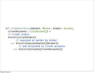 def tradeGeneration(market: Market, broker: Account,
          clientAccounts: List[Account]) =
          // client orders
          kleisli(clientOrders)
                // executed at market by broker
            >=> kleisli(execute(market)(broker))
                  // and allocated to client accounts
              >=> kleisli(allocate(clientAccounts))




Monday 18 June 12
 
