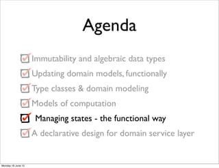 Agenda
                    Immutability and algebraic data types
                    Updating domain models, functionally
                    Type classes & domain modeling
                    Models of computation
                     Managing states - the functional way
                    A declarative design for domain service layer


Monday 18 June 12
 