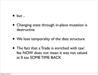 • but ..
                    • Changing state through in-place mutation is
                      destructive

                    • We lose temporality of the data structure
                    • The fact that a Trade is enriched with tax/
                      fee NOW does not mean it was not valued
                      at 0 tax SOME TIME BACK


Monday 18 June 12
 