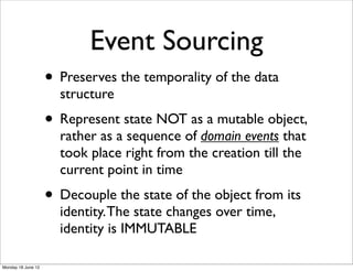 Event Sourcing
                    • Preserves the temporality of the data
                      structure
                    • Represent state NOT as a mutable object,
                      rather as a sequence of domain events that
                      took place right from the creation till the
                      current point in time
                    • Decouple the state of the object from its
                      identity. The state changes over time,
                      identity is IMMUTABLE

Monday 18 June 12
 