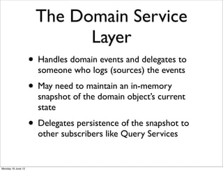 The Domain Service
                           Layer
                    • Handles domain events and delegates to
                      someone who logs (sources) the events
                    • May need to maintain an in-memory
                      snapshot of the domain object’s current
                      state
                    • Delegates persistence of the snapshot to
                      other subscribers like Query Services


Monday 18 June 12
 