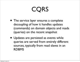 CQRS
                    • The service layer ensures a complete
                      decoupling of how it handles updates
                      (commands) on domain objects and reads
                      (queries) on the recent snapshot
                    • Updates are persisted as events while
                      queries are served from entirely different
                      sources, typically from read slaves in an
                      RDBMS


Monday 18 June 12
 