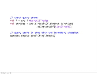 // check query store
               val f = qry ? QueryAllTrades
               val qtrades = Await.result(f,timeout.duration)
                                  .asInstanceOf[List[Trade]]

               // query store in sync with the in-memory snapshot
               qtrades should equal(finalTrades)




Monday 18 June 12
 